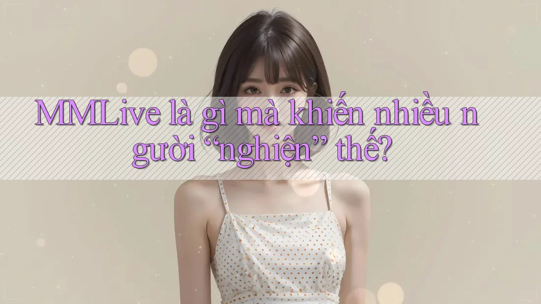 MMLive là gì mà khiến nhiều người “nghiện” thế?
