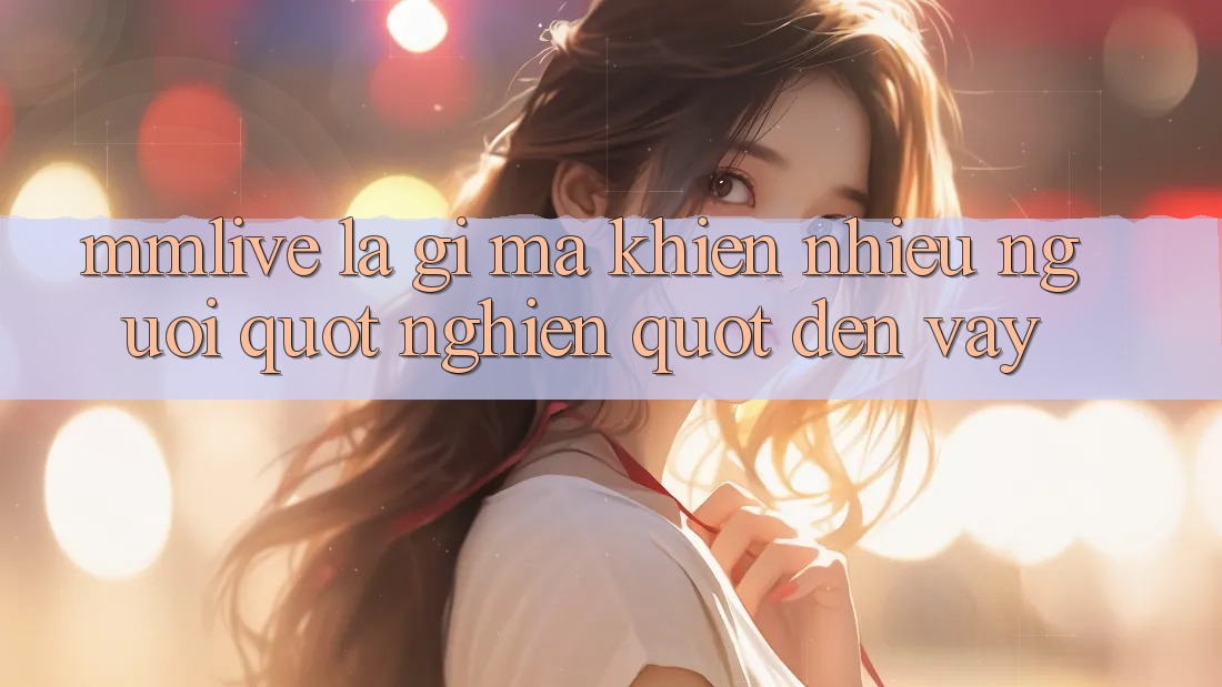 MMLive là gì mà khiến nhiều người " nghiện" đến vậy?