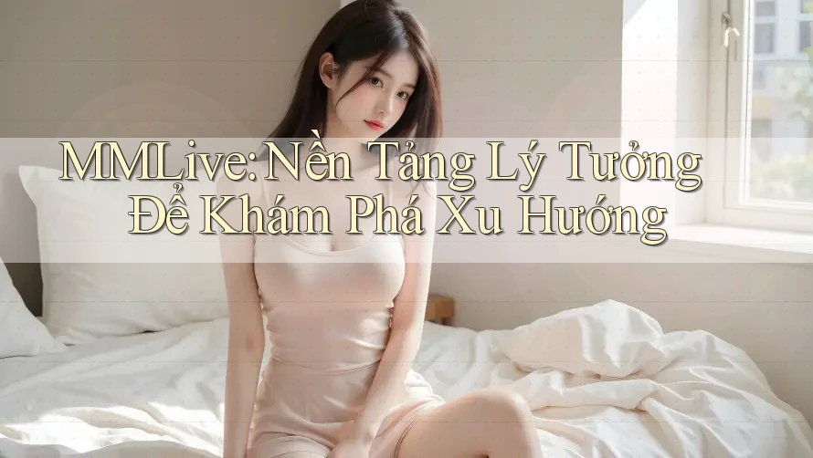 MMLive: Nền Tảng Lý Tưởng Để Khám Phá Xu Hướng MMLive: Nền Tảng Lý Tưởng Để Khám Phá Xu Hướng