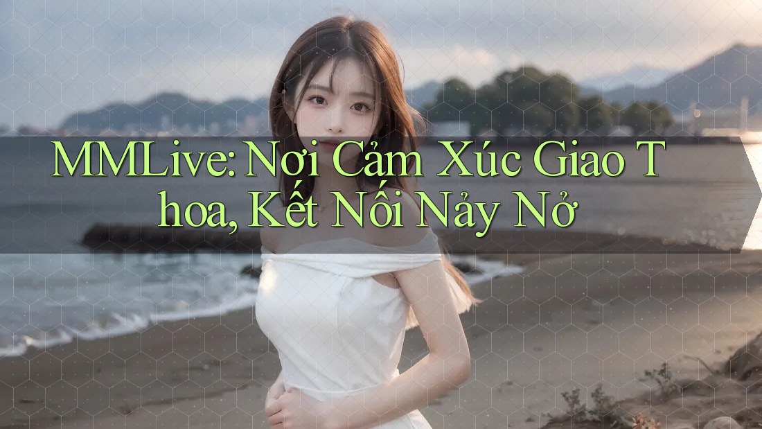 MMLive: Nơi Cảm Xúc Giao Thoa, Kết Nối Nảy Nở MMLive: Nơi Cảm Xúc Giao Thoa, Kết Nối Nảy Nở