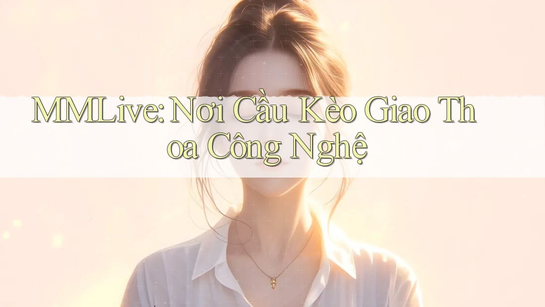 MMLive: Nơi Cầu Kèo Giao Thoa Công Nghệ MMLive: Nơi Cầu Kèo Giao Thoa Công Nghệ