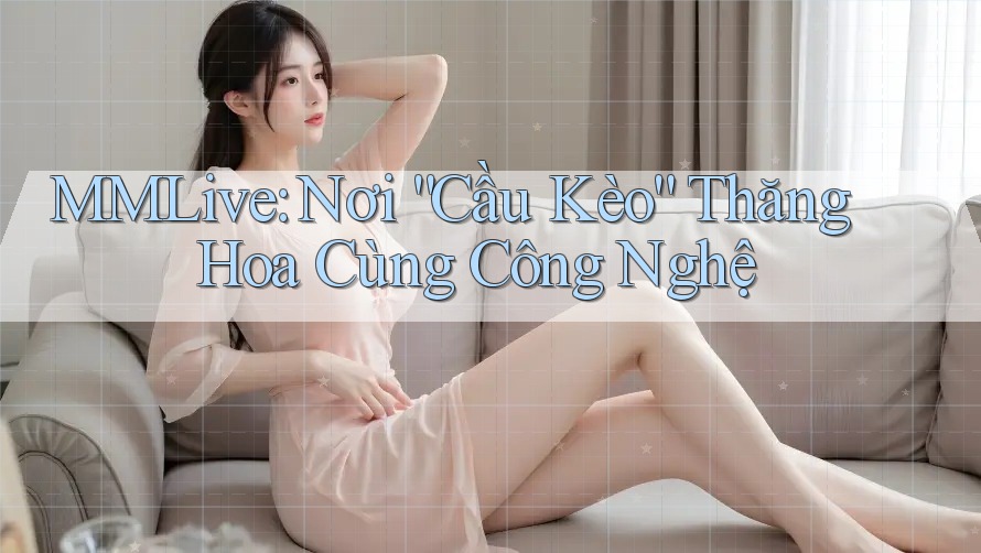 MMLive: Nơi “Cầu Kèo” Thăng Hoa Cùng Công Nghệ MMLive: Nơi “Cầu Kèo” Thăng Hoa Cùng Công Nghệ