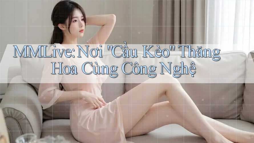 MMLive: Nơi “Cầu Kèo” Thăng Hoa Cùng Công Nghệ