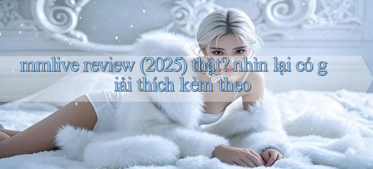 mmlive review (2025) thật nhìn lại có giải thích kèm theo