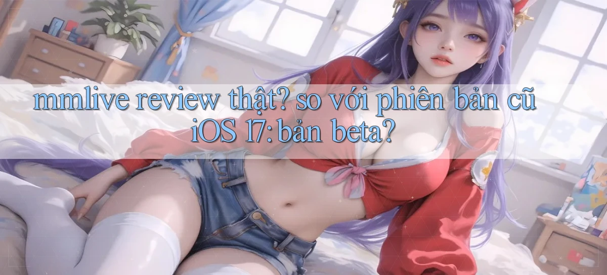 mmlive review thật so với phiên bản cũ iOS 17 bản beta
