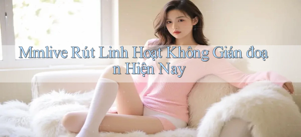 mmlive rút linh hoạt không gián đoạn hiện nay