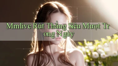 mmlive rút thẳng siêu mượt trong ngày