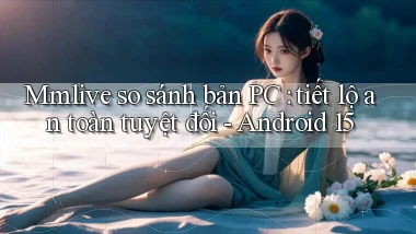 Mmlive so sánh bản PC tiết lộ an toàn tuyệt đối   Android 15