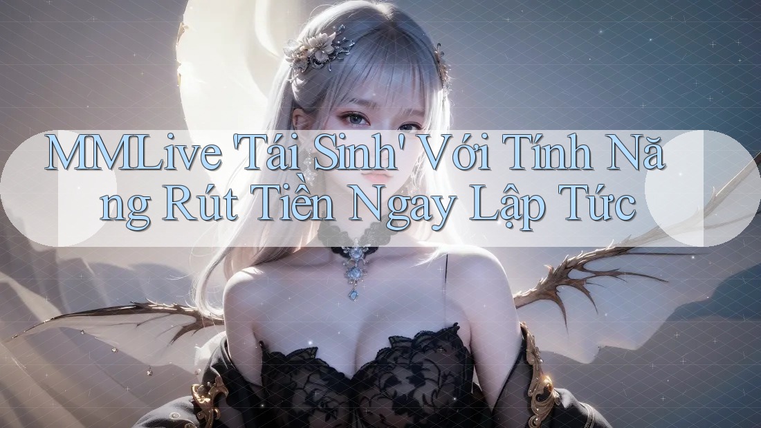 MMLive 'Tái Sinh' Với Tính Năng Rút Tiền Ngay Lập Tức