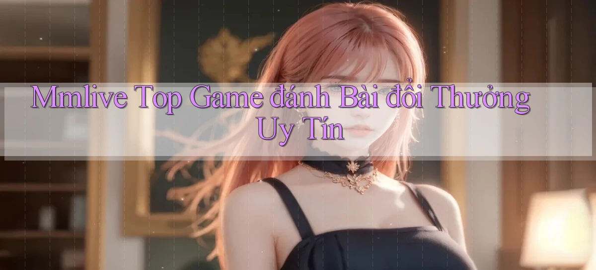 mmlive  top game đánh bài đổi thưởng uy tín
