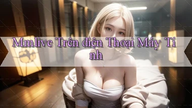 mmlive trên điện thoại máy tính