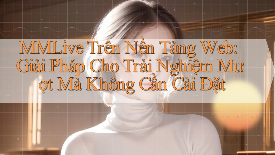 MMLive Trên Nền Tảng Web: Giải Pháp Cho Trải Nghiệm Mượt Mà Không Cần Cài Đặt MMLive Trên Nền Tảng Web: Giải Pháp Cho Trải Nghiệm Mượt Mà Không Cần Cài Đặt
