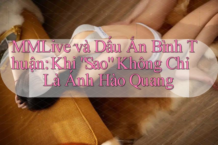 MMLive và Dấu Ấn Bình Thuận: Khi “Sao” Không Chỉ Là Ánh Hào Quang
