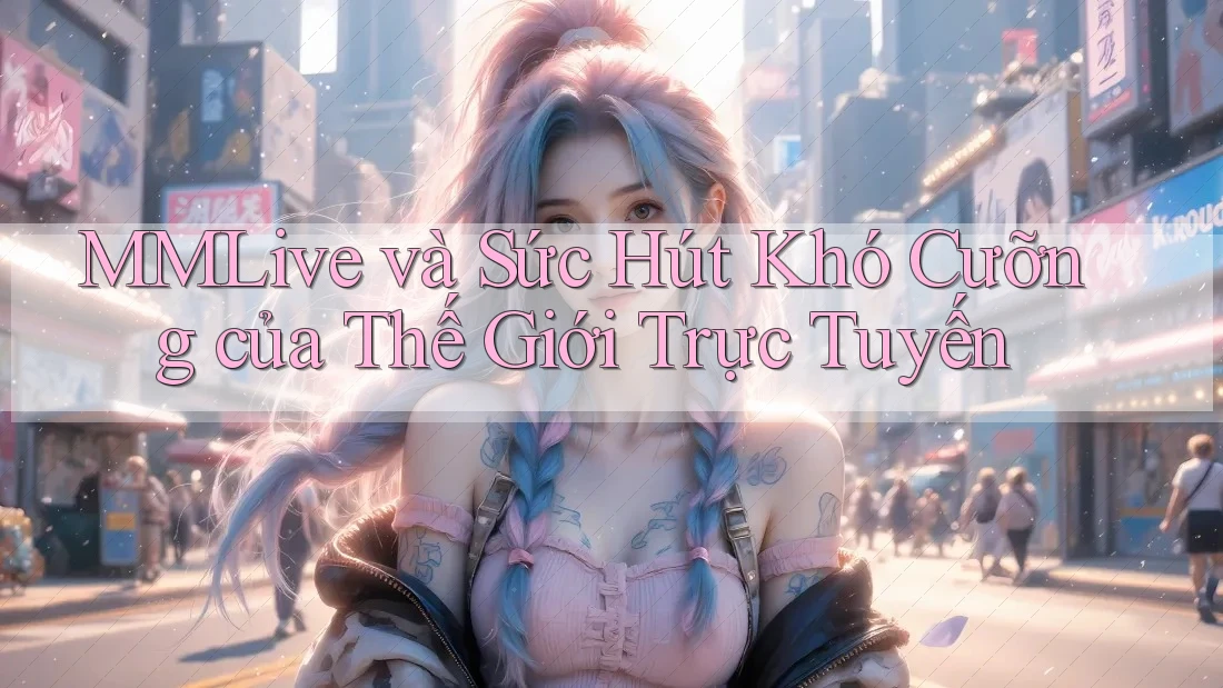 MMLive và Sức Hút Khó Cưỡng của Thế Giới Trực Tuyến