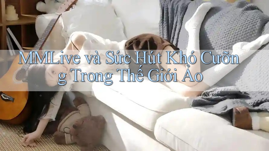 MMLive và Sức Hút Khó Cưỡng Trong Thế Giới Ảo MMLive và Sức Hút Khó Cưỡng Trong Thế Giới Ảo