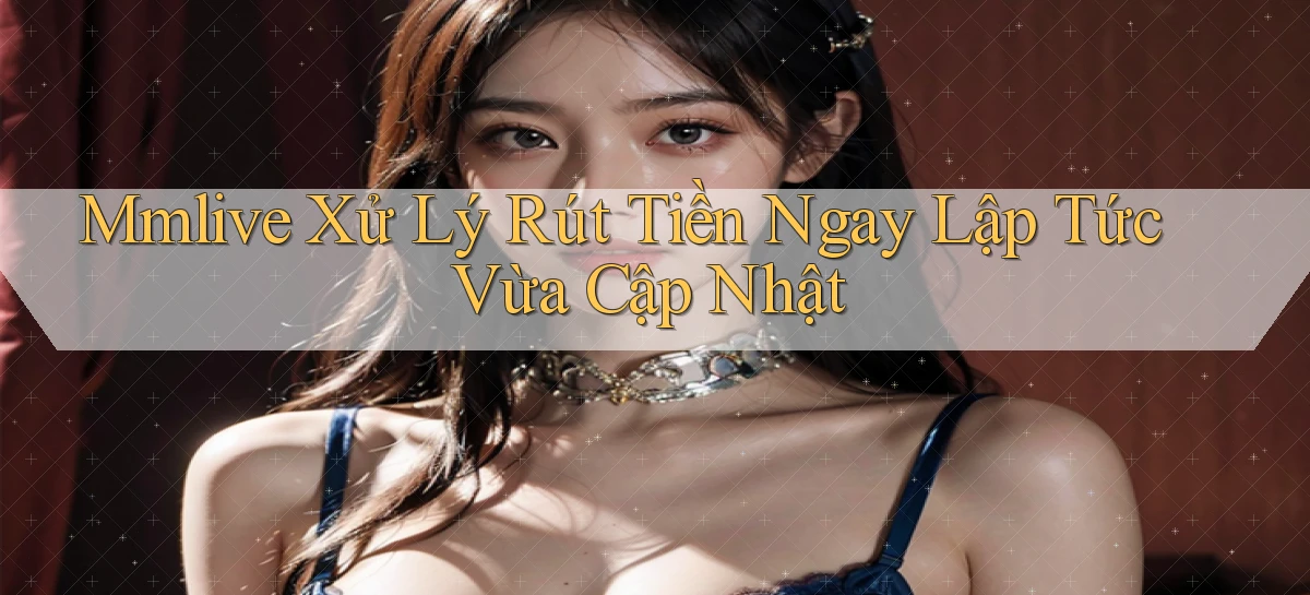 mmlive xử lý rút tiền ngay lập tức vừa cập nhật