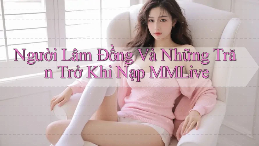 Người Lâm Đồng Và Những Trăn Trở Khi Nạp MMLive Người Lâm Đồng Và Những Trăn Trở Khi Nạp MMLive