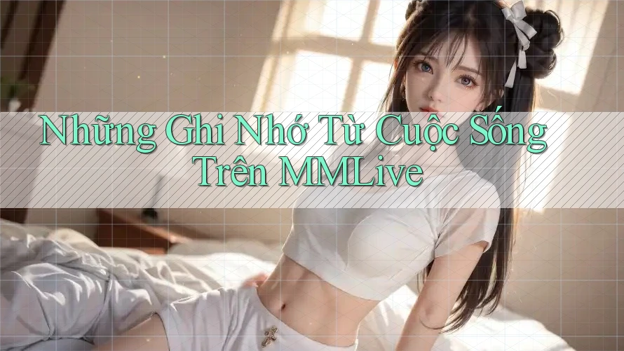 Những Ghi Nhớ Từ Cuộc Sống Trên MMLive