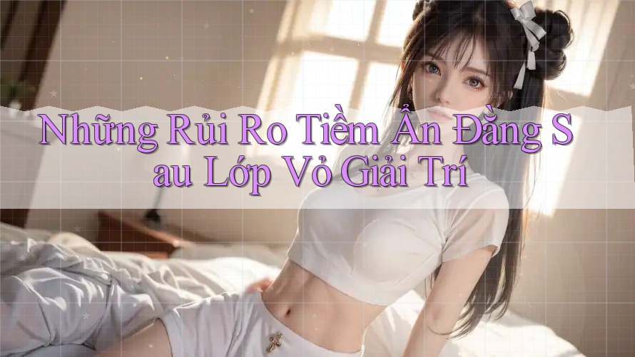 Những Rủi Ro Tiềm Ẩn Đằng Sau Lớp Vỏ Giải Trí Những Rủi Ro Tiềm Ẩn Đằng Sau Lớp Vỏ Giải Trí