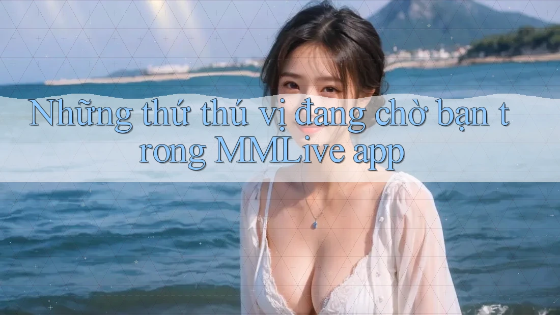 Những thứ thú vị đang chờ bạn trong MMLive app Những thứ thú vị đang chờ bạn trong MMLive app