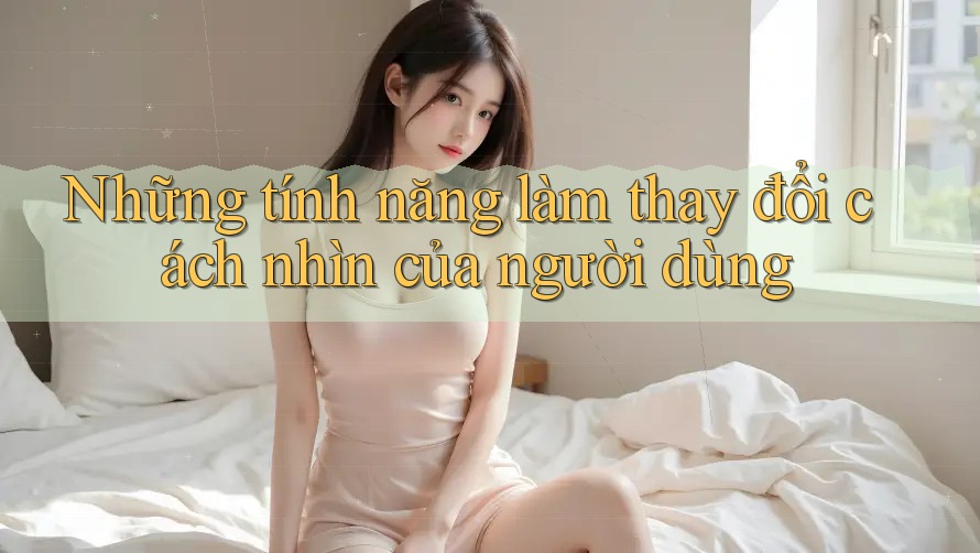 Những tính năng làm thay đổi cách nhìn của người dùng Những tính năng làm thay đổi cách nhìn của người dùng
