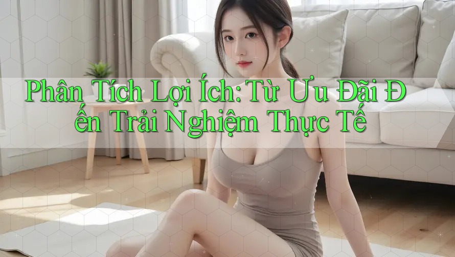 Phân Tích Lợi Ích: Từ Ưu Đãi Đến Trải Nghiệm Thực Tế