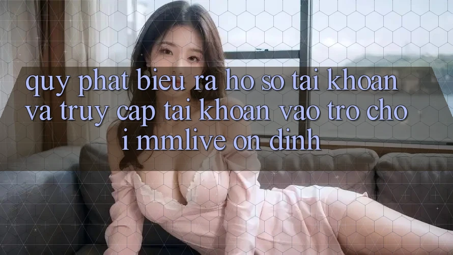 Quy Phát biểu ra hồ sơ Tài Khoản Và Truy cập tài khoản Vào Trò chơi MMLive Ổn định