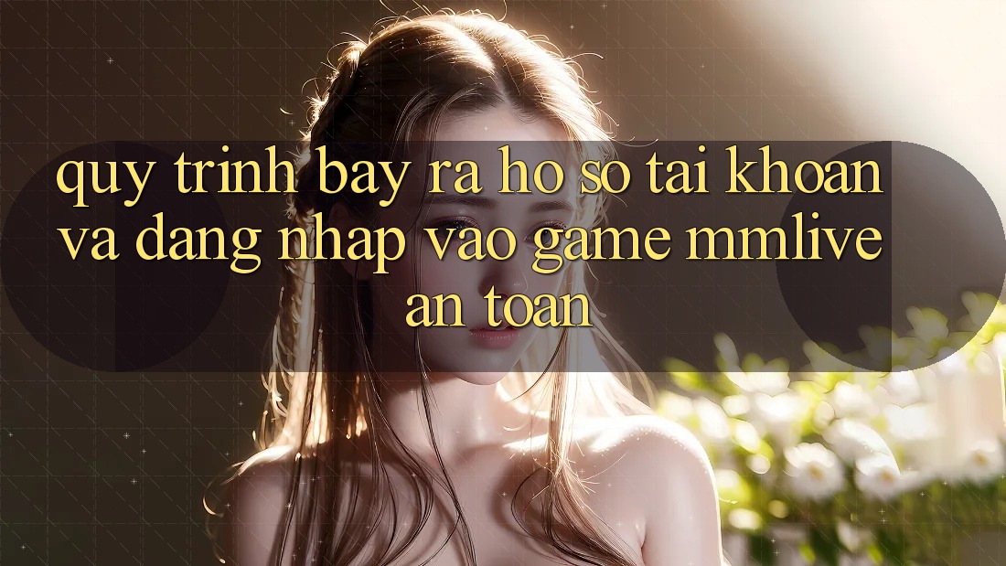 Quy Trình Bày ra hồ sơ Tài Khoản Và Đăng Nhập Vào Game MMLive An Toàn Quy Trình Bày ra hồ sơ Tài Khoản Và Đăng Nhập Vào Game MMLive An Toàn