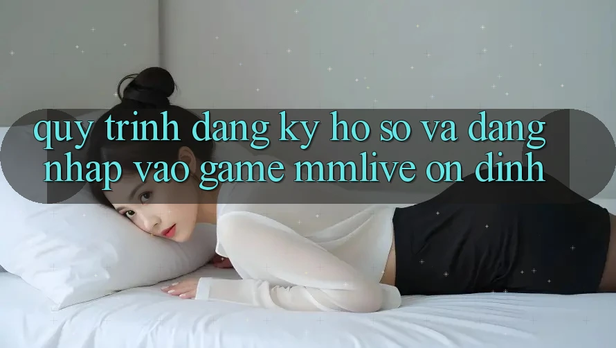 Quy Trình Đăng Ký Hồ sơ Và Đăng Nhập Vào Game MMLive Ổn định Quy Trình Đăng Ký Hồ sơ Và Đăng Nhập Vào Game MMLive Ổn định