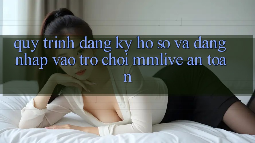 Quy Trình Đăng Ký Hồ sơ Và Đăng Nhập Vào Trò chơi MMLive An Toàn
