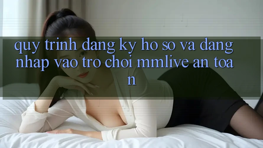 Quy Trình Đăng Ký Hồ sơ Và Đăng Nhập Vào Trò chơi MMLive An Toàn