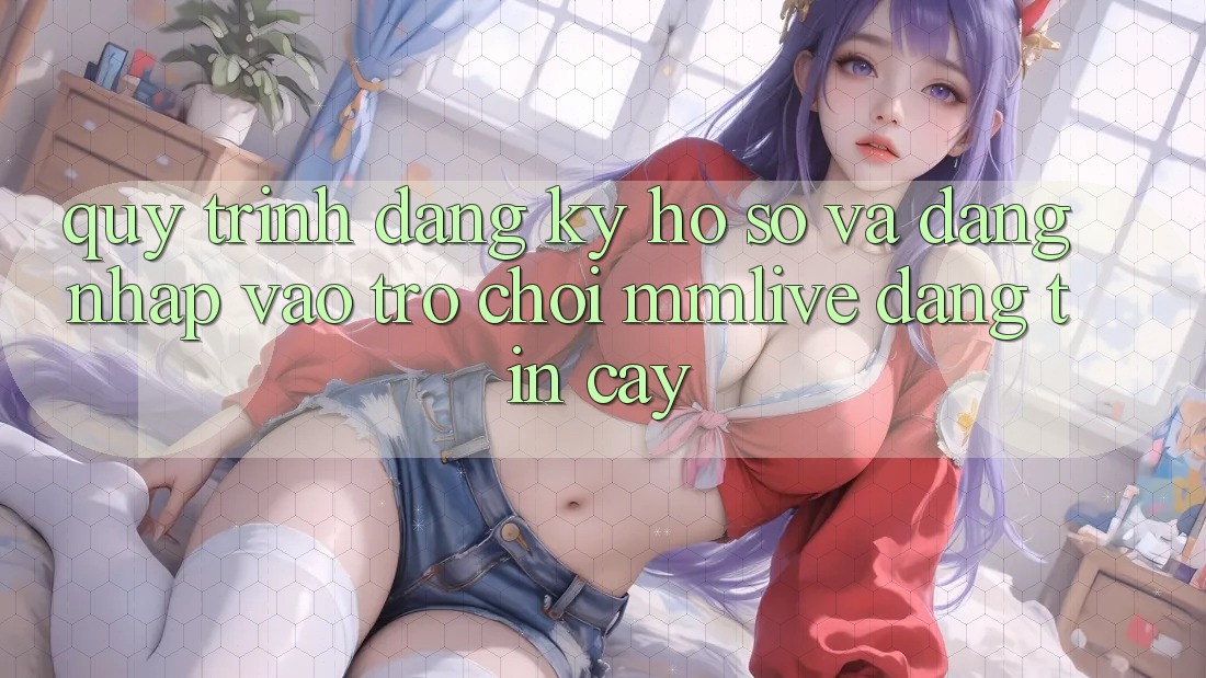 Quy Trình Đăng Ký Hồ sơ Và Đăng Nhập Vào Trò chơi MMLive Đáng tin cậy Quy Trình Đăng Ký Hồ sơ Và Đăng Nhập Vào Trò chơi MMLive Đáng tin cậy