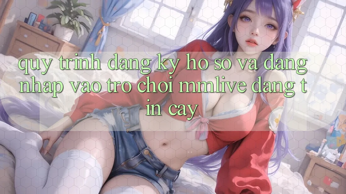 Quy Trình Đăng ký Hồ sơ Và Đăng Nhập Vào Trò chơi MMLive Đáng tin cậy Quy Trình Đăng ký Hồ sơ Và Đăng Nhập Vào Trò chơi MMLive Đáng tin cậy
