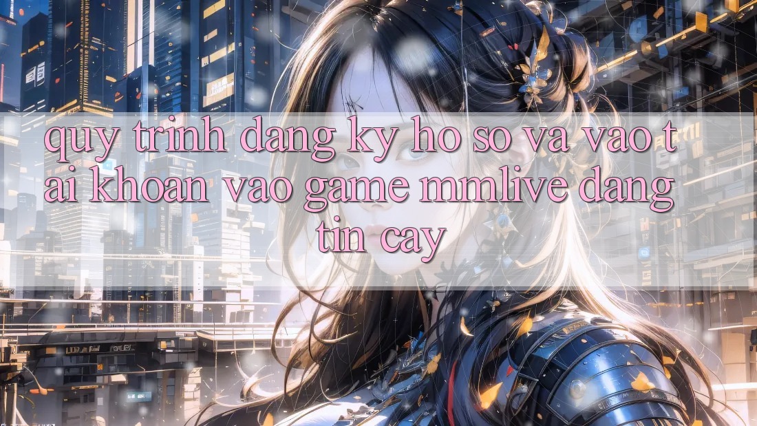Quy Trình Đăng Ký Hồ sơ Và Vào tài khoản Vào Game MMLive Đáng tin cậy
