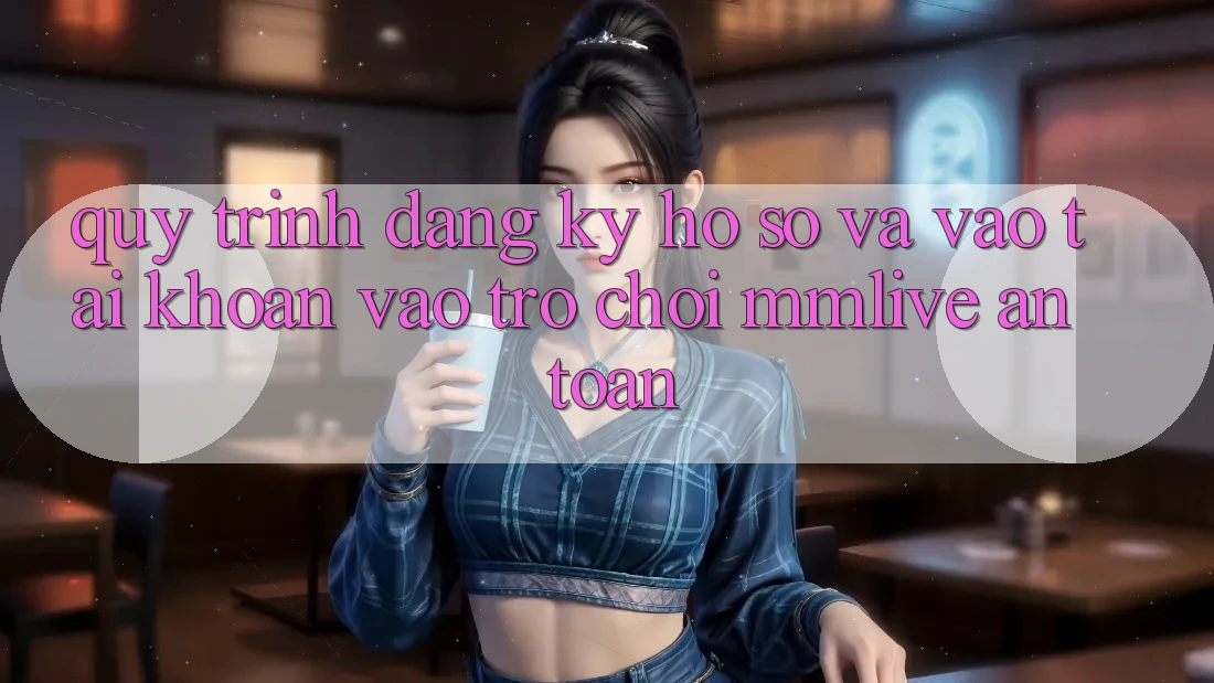 Quy Trình Đăng Ký Hồ sơ Và Vào tài khoản Vào Trò chơi MMLive An Toàn Quy Trình Đăng Ký Hồ sơ Và Vào tài khoản Vào Trò chơi MMLive An Toàn