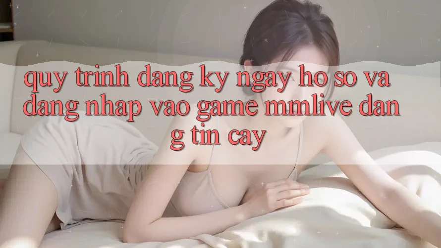 Quy Trình Đăng ký ngay Hồ sơ Và Đăng Nhập Vào Game MMLive Đáng tin cậy