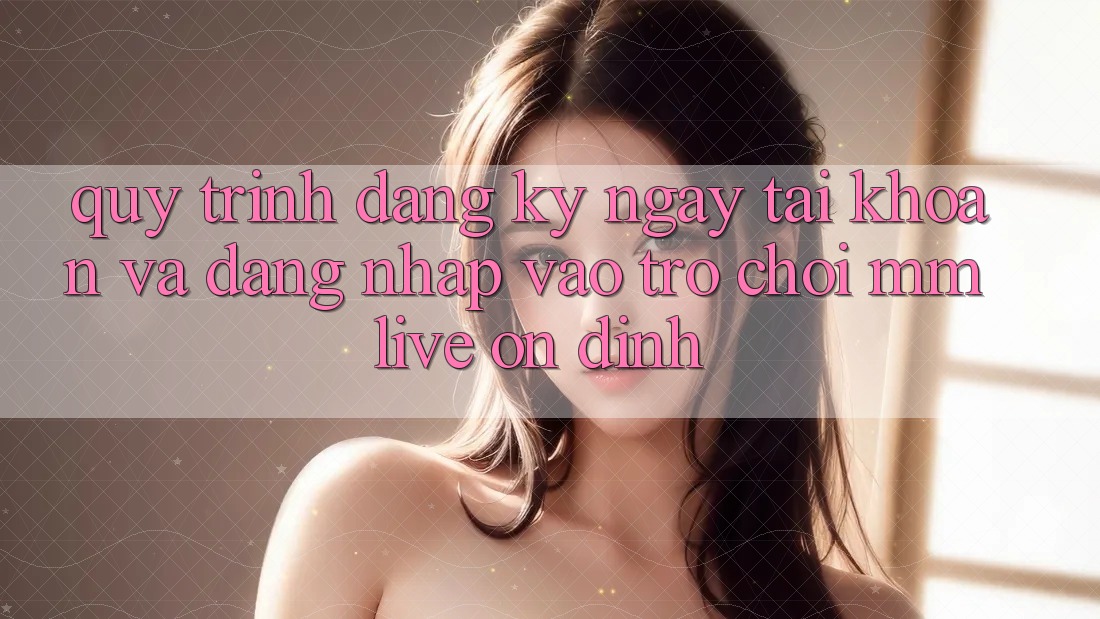 Quy Trình Đăng ký ngay Tài Khoản Và Đăng Nhập Vào Trò chơi MMLive Ổn định Quy Trình Đăng ký ngay Tài Khoản Và Đăng Nhập Vào Trò chơi MMLive Ổn định