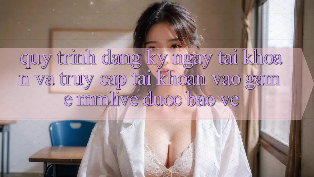 Quy Trình Đăng ký ngay Tài Khoản Và Truy cập tài khoản Vào Game MMLive Được bảo vệ