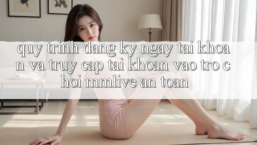 Quy Trình Đăng ký ngay Tài Khoản Và Truy cập tài khoản Vào Trò chơi MMLive An Toàn