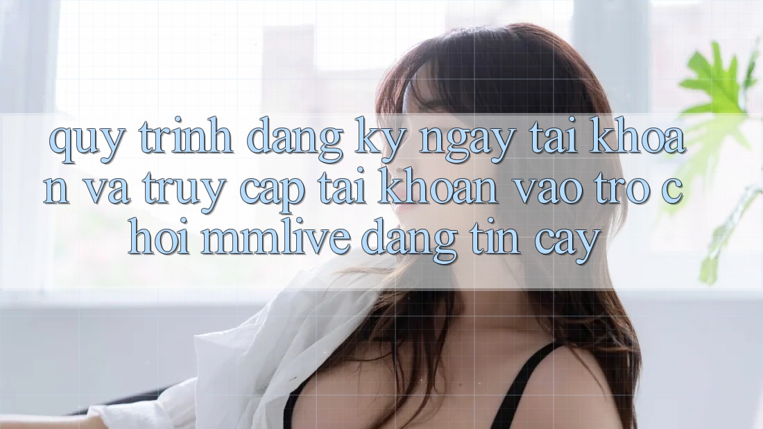 Quy Trình Đăng ký ngay Tài Khoản Và Truy cập tài khoản Vào Trò chơi MMLive Đáng tin cậy Quy Trình Đăng ký ngay Tài Khoản Và Truy cập tài khoản Vào Trò chơi MMLive Đáng tin cậy