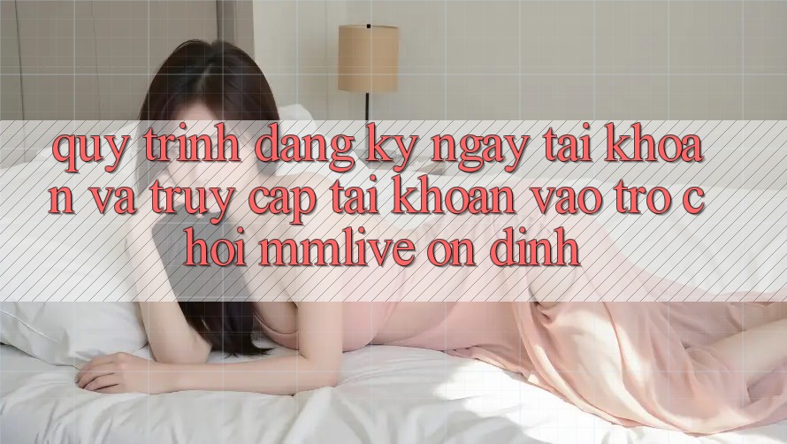 Quy Trình Đăng ký ngay Tài Khoản Và Truy cập tài khoản Vào Trò chơi MMLive Ổn định Quy Trình Đăng ký ngay Tài Khoản Và Truy cập tài khoản Vào Trò chơi MMLive Ổn định