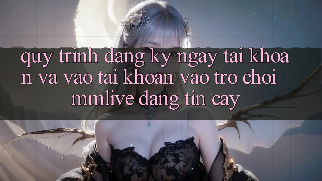 Quy Trình Đăng ký ngay Tài Khoản Và Vào tài khoản Vào Trò chơi MMLive Đáng tin cậy
