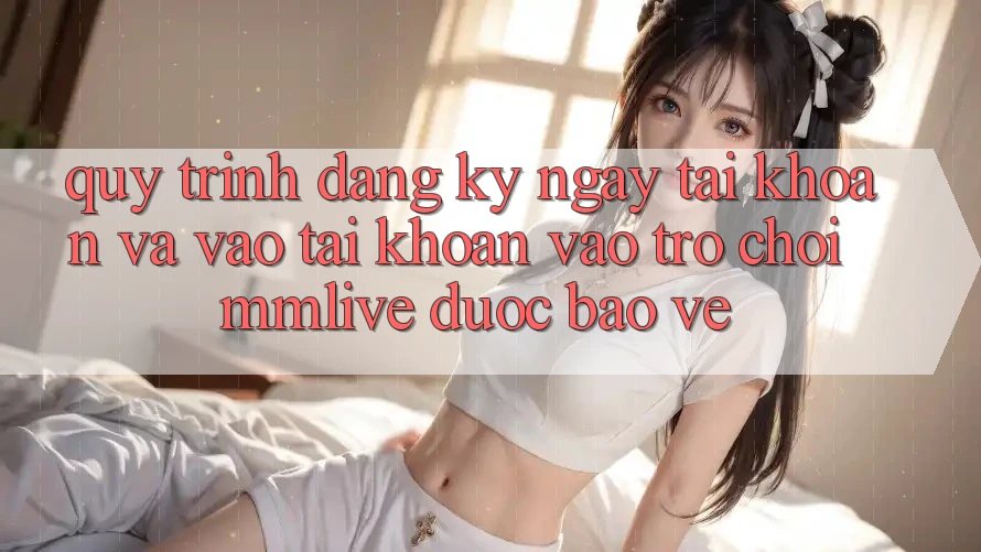 Quy Trình Đăng ký ngay Tài Khoản Và Vào tài khoản Vào Trò chơi MMLive Được bảo vệ