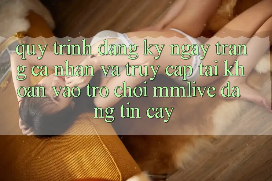 Quy Trình Đăng ký ngay Trang cá nhân Và Truy cập tài khoản Vào Trò chơi MMLive Đáng tin cậy