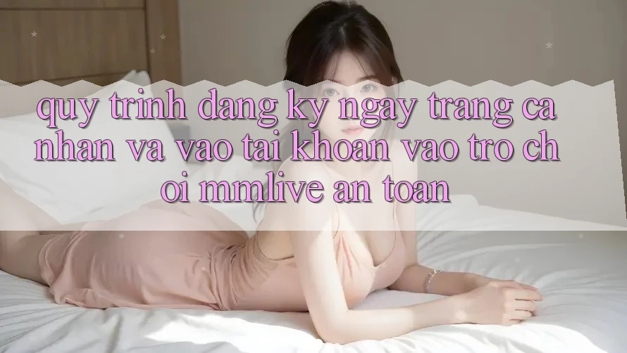 Quy Trình Đăng ký ngay Trang cá nhân Và Vào tài khoản Vào Trò chơi MMLive An Toàn