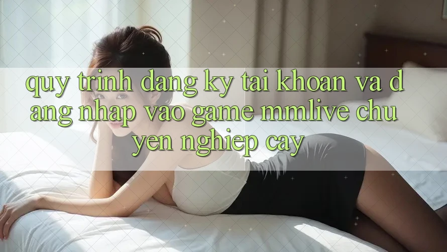 Quy Trình Đăng Ký Tài Khoản Và Đăng Nhập Vào Game MMLive Chuyên nghiệp cậy