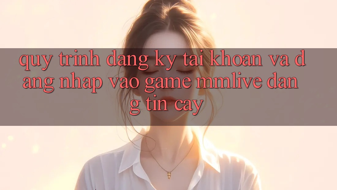 Quy Trình Đăng Ký Tài Khoản Và Đăng Nhập Vào Game MMLive Đáng tin cậy