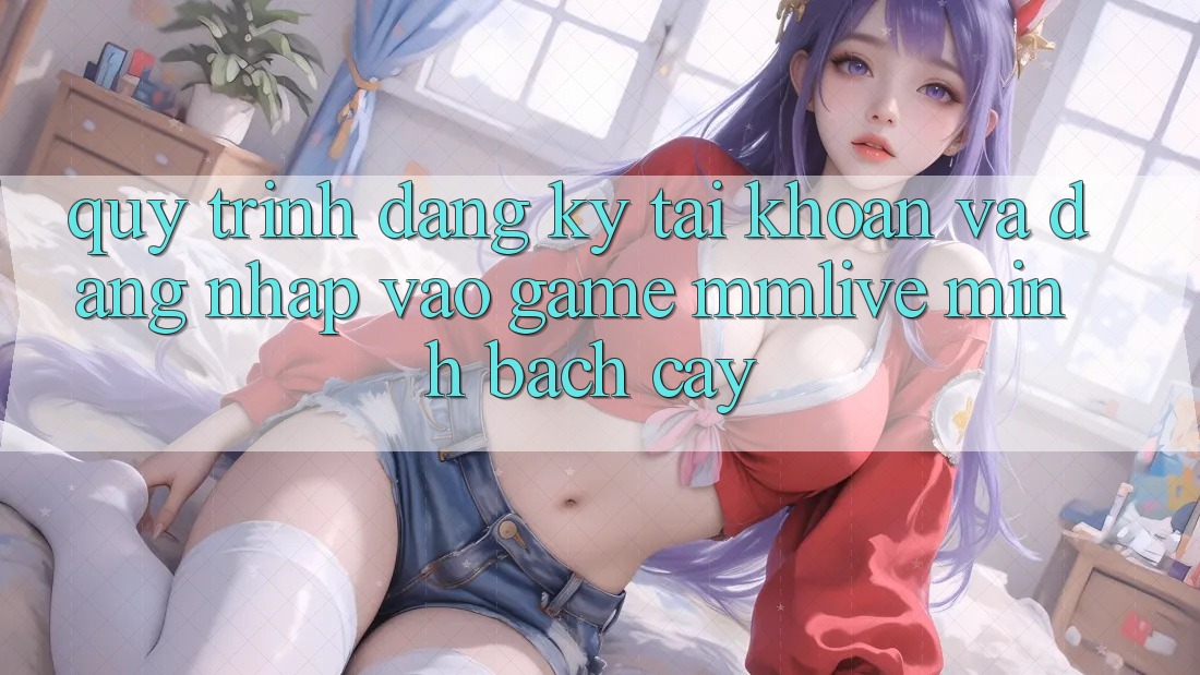 Quy Trình Đăng Ký Tài Khoản Và Đăng Nhập Vào Game MMLive Minh bạch cậy Quy Trình Đăng Ký Tài Khoản Và Đăng Nhập Vào Game MMLive Minh bạch cậy