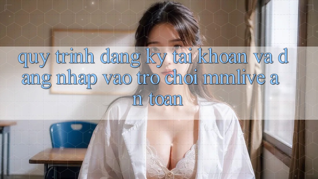 Quy Trình Đăng Ký Tài Khoản Và Đăng nhập Vào Trò chơi MMLive An Toàn Quy Trình Đăng Ký Tài Khoản Và Đăng nhập Vào Trò chơi MMLive An Toàn