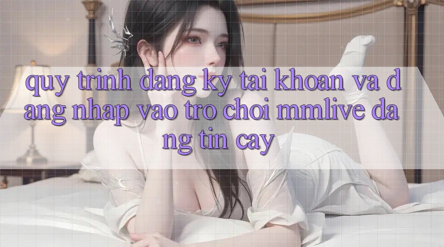 Quy Trình Đăng Ký Tài Khoản Và Đăng Nhập Vào Trò chơi MMLive Đáng tin cậy